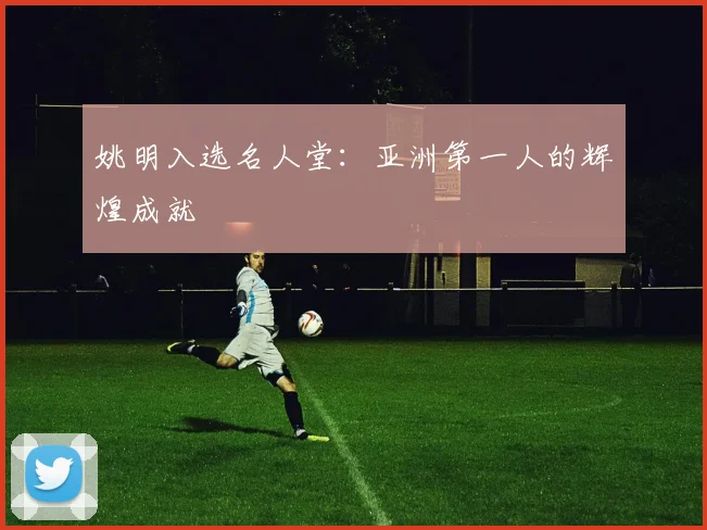 姚明入选名人堂:亚洲第一人的辉煌成就