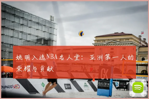 姚明入选NBA名人堂:亚洲第一人的荣耀与贡献