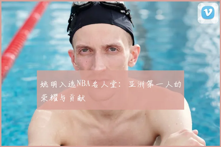 姚明入选NBA名人堂:亚洲第一人的荣耀与贡献